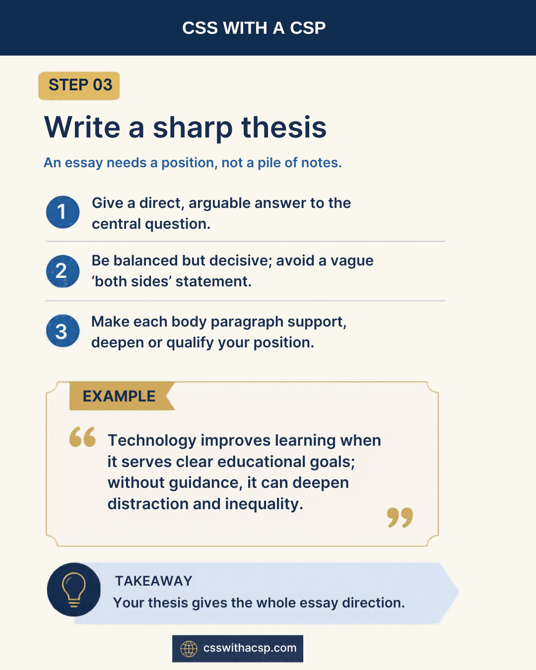 Step 3, Write a sharp thesis: an essay needs a position, not a pile of notes. Give a direct, arguable answer to the central question; be balanced but decisive, avoiding a vague “both sides” statement; make each body paragraph support, deepen or qualify your position. Example: “Technology improves learning when it serves clear educational goals; without guidance, it can deepen distraction and inequality.” Takeaway: your thesis gives the whole essay direction.