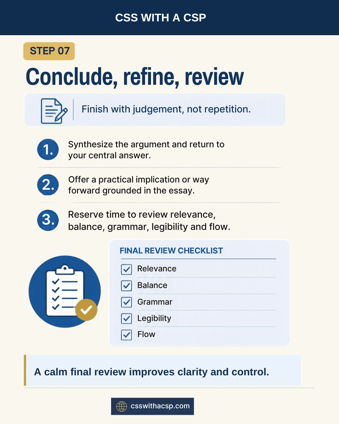 Step 7, Conclude, refine, review: finish with judgement, not repetition. Synthesize the argument and return to your central answer; offer a practical implication or way forward grounded in the essay; reserve time to review. Final review checklist: relevance, balance, grammar, legibility and flow. A calm final review improves clarity and control.